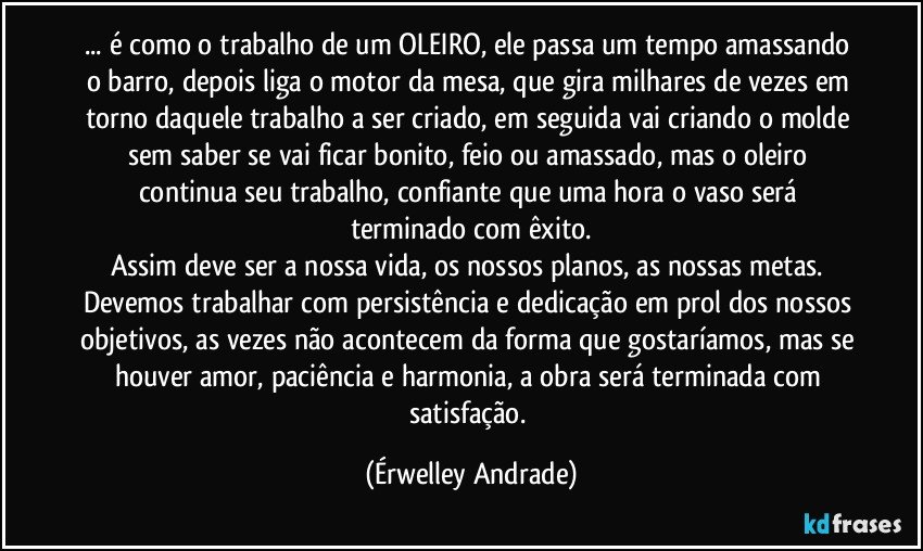 ... é como o trabalho de um OLEIRO, ele passa um tempo amassando o barro, depois liga o motor da mesa, que gira milhares de vezes em torno daquele trabalho a ser criado, em seguida vai criando o molde sem saber se vai ficar bonito, feio ou amassado, mas o oleiro continua seu trabalho, confiante que uma hora o vaso será terminado com êxito.
Assim deve ser a nossa vida, os nossos planos, as nossas metas. Devemos trabalhar com persistência e dedicação em prol dos nossos objetivos, as vezes não acontecem da forma que gostaríamos, mas se houver amor, paciência e harmonia, a obra será terminada com satisfação. (Érwelley Andrade)