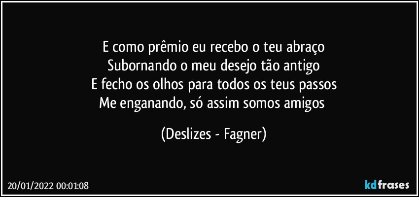 E como prêmio eu recebo o teu abraço
Subornando o meu desejo tão antigo
E fecho os olhos para todos os teus passos
Me enganando, só assim somos amigos (Deslizes - Fagner)