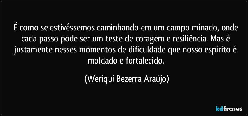 É como se estivéssemos caminhando em um campo minado, onde cada passo pode ser um teste de coragem e resiliência. Mas é justamente nesses momentos de dificuldade que nosso espírito é moldado e fortalecido. (Weriqui Bezerra Araújo)