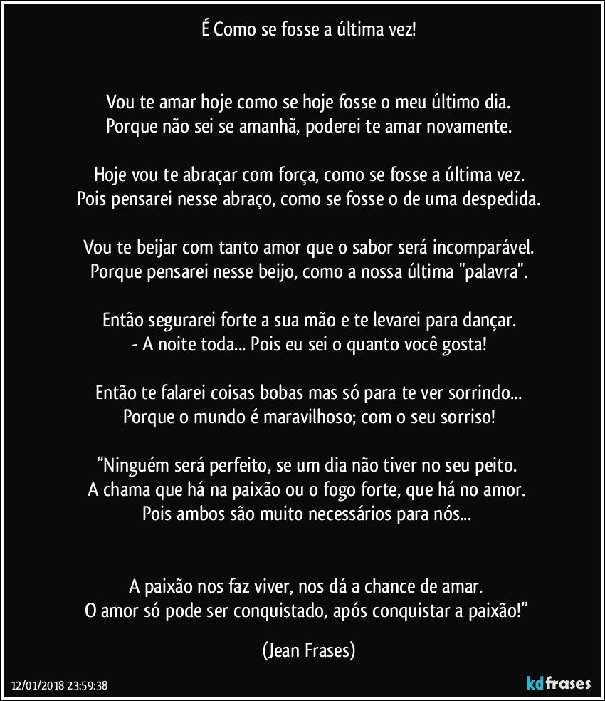 É Como se fosse a última vez!


Vou te amar hoje como se hoje fosse o meu último dia.
Porque não sei se amanhã, poderei te amar novamente.

Hoje vou te abraçar com força, como se fosse a última vez.
Pois pensarei nesse abraço, como se fosse o de uma despedida.

Vou te beijar com tanto amor que o sabor será incomparável.
Porque pensarei nesse beijo, como a nossa última "palavra".

Então segurarei forte a sua mão e te levarei para dançar.
- A noite toda... Pois eu sei o quanto você gosta!

Então te falarei coisas bobas mas só para te ver sorrindo...
Porque o mundo é maravilhoso; com o seu sorriso!

“Ninguém será perfeito, se um dia não tiver no seu peito. 
A chama que há na paixão ou o fogo forte, que há no amor. 
Pois ambos são muito necessários para nós... 


A paixão nos faz viver, nos dá a chance de amar. 
O amor só pode ser conquistado, após conquistar a paixão!” (Jean Frases)