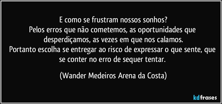 E como se frustram nossos sonhos?
Pelos erros que não cometemos, as oportunidades que desperdiçamos, as vezes em que nos calamos.
Portanto escolha se entregar ao risco de expressar o que sente, que se conter no erro de sequer tentar. (Wander Medeiros Arena da Costa)