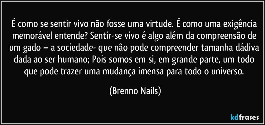 É como se sentir vivo não fosse uma virtude. É como uma exigência memorável entende? Sentir-se vivo é algo além da compreensão de um gado – a sociedade- que não pode compreender tamanha dádiva dada ao ser humano; Pois somos em si, em grande parte, um todo que pode trazer uma mudança imensa para todo o universo. (Brenno Nails)