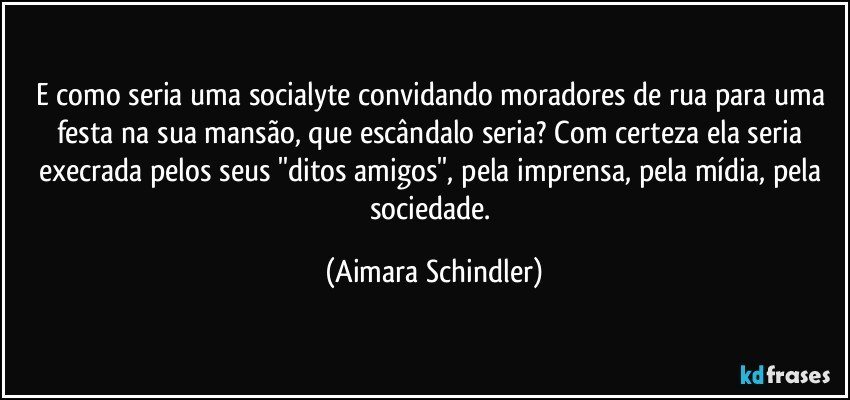 E como seria uma socialyte convidando moradores de rua para uma festa na sua mansão, que escândalo seria?  Com certeza ela seria execrada pelos seus ''ditos amigos'', pela imprensa, pela mídia, pela sociedade. (Aimara Schindler)