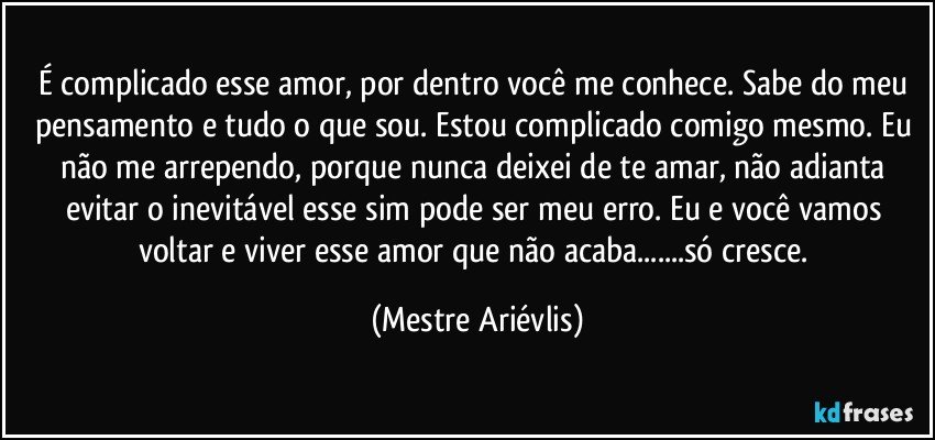 É complicado esse amor, por dentro você me conhece. Sabe do meu pensamento e tudo o que sou.  Estou complicado comigo mesmo. Eu não me arrependo, porque nunca deixei de te amar, não adianta evitar o inevitável esse sim pode ser meu erro. Eu e você vamos voltar e viver esse amor que não acaba...só cresce. (Mestre Ariévlis)