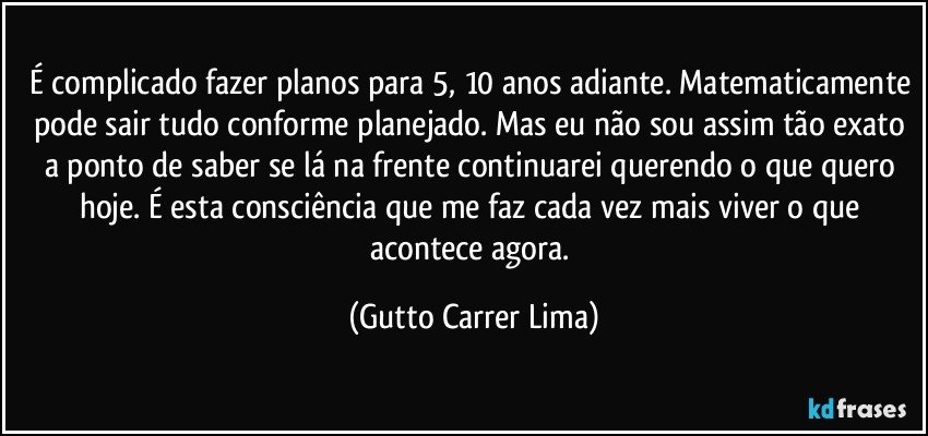 É complicado fazer planos para 5, 10 anos adiante. Matematicamente pode sair tudo conforme planejado. Mas eu não sou assim tão exato a ponto de saber se lá na frente continuarei querendo o que quero hoje. É esta consciência que me faz cada vez mais viver o que acontece agora. (Gutto Carrer Lima)