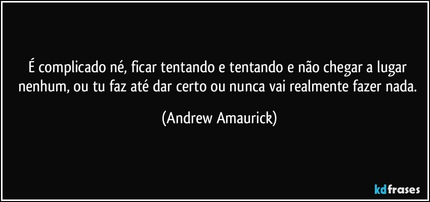 É complicado né, ficar tentando e tentando e não chegar a lugar nenhum, ou tu faz até dar certo ou nunca vai realmente fazer nada. (Andrew Amaurick)