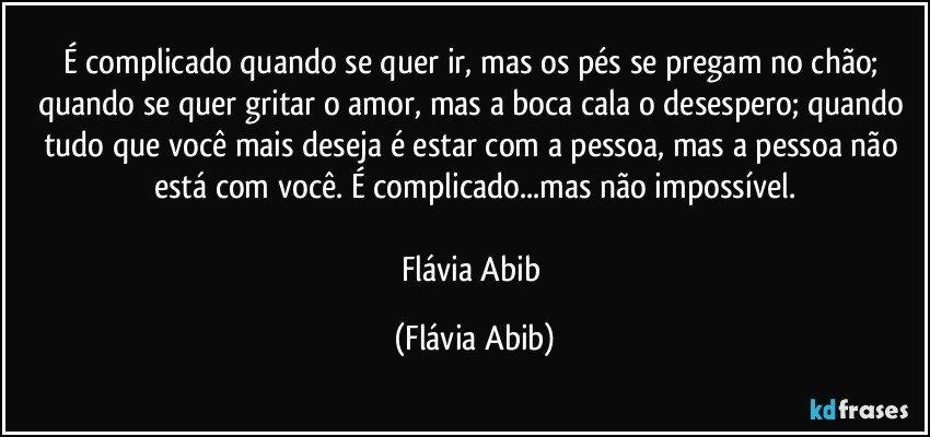 É complicado quando se quer ir, mas os pés se pregam no chão; quando se quer gritar o amor, mas a boca cala o desespero; quando tudo que você mais deseja é estar com a pessoa, mas a pessoa não está com você. É complicado...mas não impossível.

Flávia Abib (Flávia Abib)