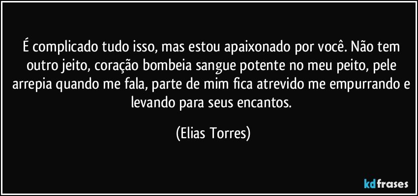 É complicado tudo isso, mas estou apaixonado por você. Não tem outro jeito, coração bombeia sangue potente no meu peito, pele arrepia quando me fala, parte de mim fica atrevido me empurrando e levando para seus encantos. (Elias Torres)