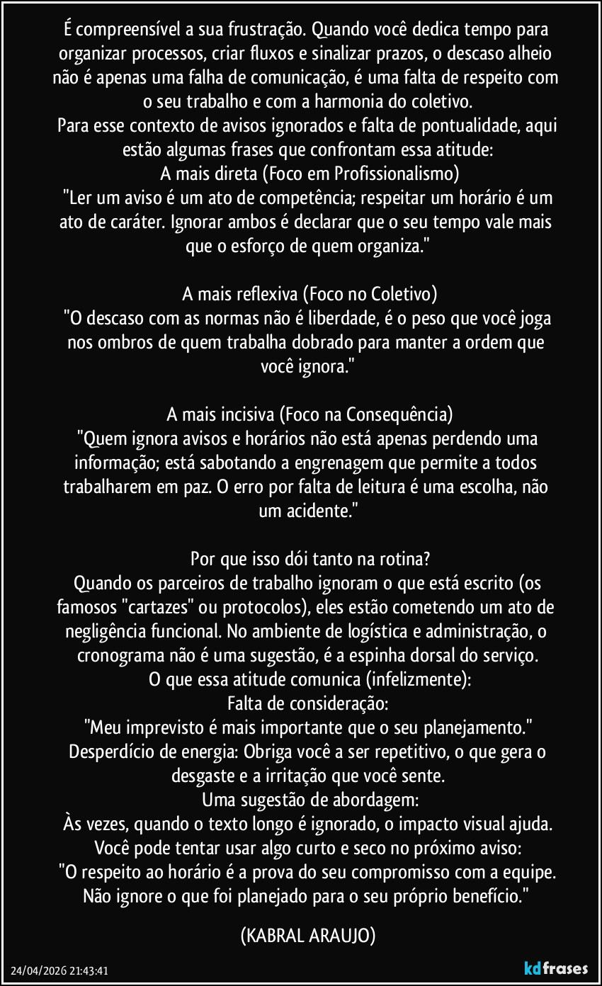 É compreensível a sua frustração. Quando você dedica tempo para organizar processos, criar fluxos e sinalizar prazos, o descaso alheio não é apenas uma falha de comunicação, é uma falta de respeito com o seu trabalho e com a harmonia do coletivo.
​Para esse contexto de avisos ignorados e falta de pontualidade, aqui estão algumas frases que confrontam essa atitude:
​A mais direta (Foco em Profissionalismo)
​"Ler um aviso é um ato de competência; respeitar um horário é um ato de caráter. Ignorar ambos é declarar que o seu tempo vale mais que o esforço de quem organiza."

​A mais reflexiva (Foco no Coletivo)
​"O descaso com as normas não é liberdade, é o peso que você joga nos ombros de quem trabalha dobrado para manter a ordem que você ignora."

​A mais incisiva (Foco na Consequência)
​"Quem ignora avisos e horários não está apenas perdendo uma informação; está sabotando a engrenagem que permite a todos trabalharem em paz. O erro por falta de leitura é uma escolha, não um acidente."

​Por que isso dói tanto na rotina?
​Quando os parceiros de trabalho ignoram o que está escrito (os famosos "cartazes" ou protocolos), eles estão cometendo um ato de negligência funcional. No ambiente de logística e administração, o cronograma não é uma sugestão, é a espinha dorsal do serviço.
​O que essa atitude comunica (infelizmente):
​Falta de consideração: 
"Meu imprevisto é mais importante que o seu planejamento."
​Desperdício de energia: Obriga você a ser repetitivo, o que gera o desgaste e a irritação que você sente.
​Uma sugestão de abordagem:
​Às vezes, quando o texto longo é ignorado, o impacto visual ajuda. 
Você pode tentar usar algo curto e seco no próximo aviso:
​"O respeito ao horário é a prova do seu compromisso com a equipe. 
Não ignore o que foi planejado para o seu próprio benefício." (KABRAL ARAUJO)