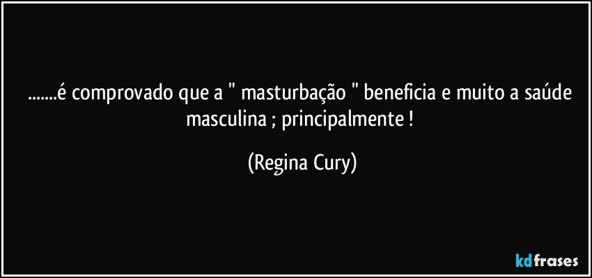 ...é comprovado  que  a  " masturbação " beneficia e muito a saúde masculina ; principalmente ! (Regina Cury)