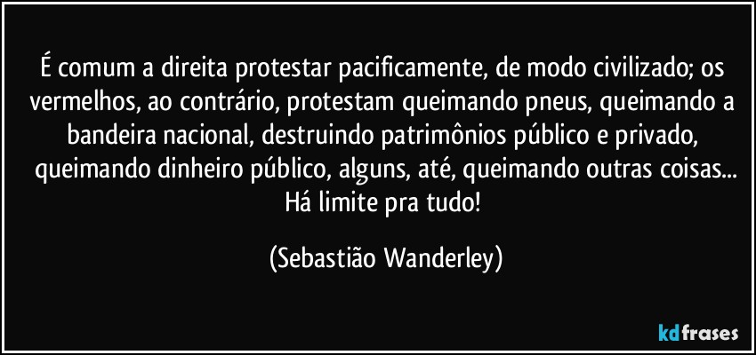 É comum a direita protestar pacificamente, de modo civilizado; os vermelhos, ao contrário, protestam queimando pneus, queimando a bandeira nacional, destruindo patrimônios público e privado, queimando dinheiro público, alguns, até, queimando outras coisas...
Há limite pra tudo! (Sebastião Wanderley)