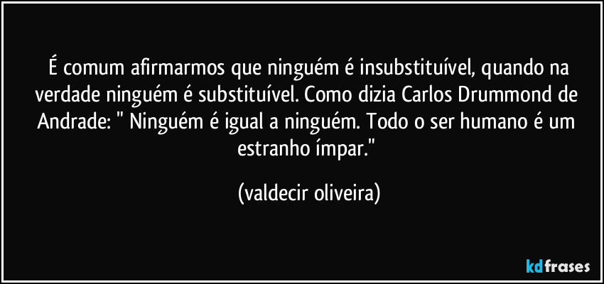 ⁠É comum afirmarmos que ninguém é insubstituível, quando na verdade ninguém é substituível. Como dizia Carlos Drummond de Andrade: " Ninguém é igual a ninguém. Todo o ser humano é um estranho ímpar." (valdecir oliveira)