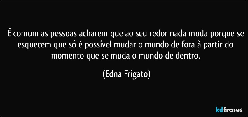 É comum as pessoas acharem que ao seu redor nada muda porque se esquecem que só é possível mudar o mundo de fora à partir do momento que se muda o mundo de dentro. (Edna Frigato)