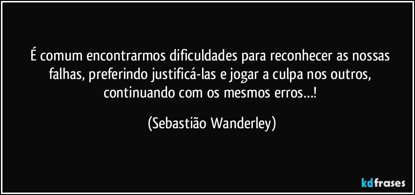 É comum encontrarmos dificuldades para reconhecer as nossas falhas, preferindo justificá-las e jogar a culpa nos outros, continuando com os mesmos erros…! (Sebastião Wanderley)