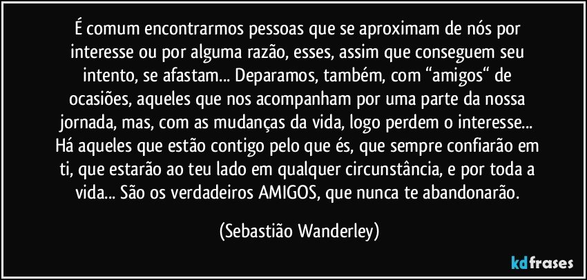 É comum encontrarmos pessoas que se aproximam de nós por interesse ou por alguma razão, esses, assim que conseguem seu intento, se afastam... Deparamos, também, com “amigos“ de ocasiões, aqueles que nos acompanham por uma parte da nossa jornada, mas, com as mudanças da vida, logo perdem o interesse... Há aqueles que estão contigo pelo que és, que sempre confiarão em ti, que estarão ao teu lado em qualquer circunstância, e por toda a vida... São os verdadeiros AMIGOS, que nunca te abandonarão. (Sebastião Wanderley)