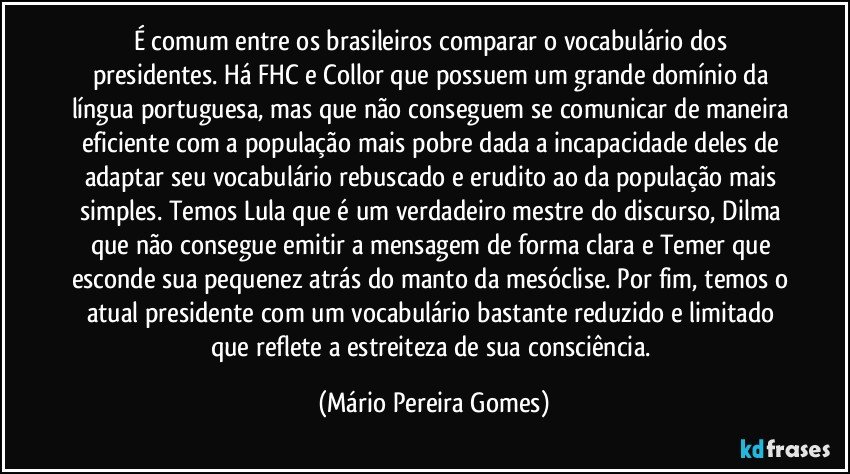 É comum entre os brasileiros comparar o vocabulário dos presidentes. Há FHC e Collor que possuem um grande domínio da língua portuguesa, mas que não conseguem se comunicar de maneira eficiente com a população mais pobre dada a incapacidade deles de adaptar seu vocabulário rebuscado e erudito ao da população mais simples. Temos Lula que é um verdadeiro mestre do discurso, Dilma que não consegue emitir a mensagem de forma clara e Temer que esconde sua pequenez atrás do manto da mesóclise. Por fim, temos o atual presidente com um vocabulário bastante reduzido e limitado que reflete a estreiteza de sua consciência. (Mário Pereira Gomes)