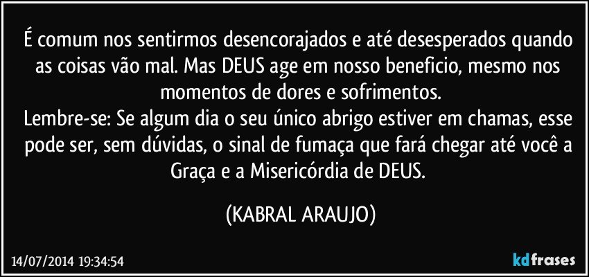 É comum nos sentirmos desencorajados e até desesperados quando as coisas vão mal. Mas DEUS age em nosso beneficio, mesmo nos momentos de dores e sofrimentos.
Lembre-se: Se algum dia o seu único abrigo estiver em chamas, esse pode ser, sem dúvidas, o sinal de fumaça que fará chegar até você a Graça e a Misericórdia de DEUS. (KABRAL ARAUJO)