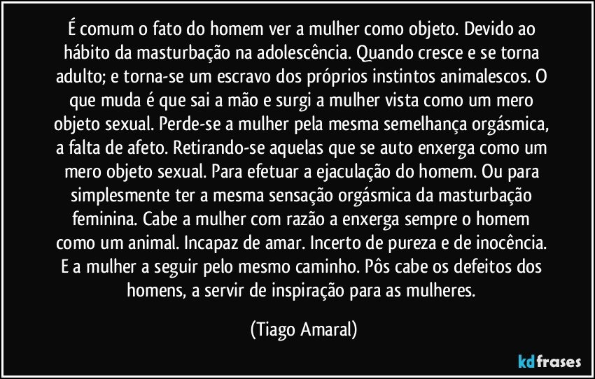 É comum o fato do homem ver a mulher como objeto. Devido ao hábito da masturbação na adolescência. Quando cresce e se torna adulto; e torna-se um escravo dos próprios instintos animalescos. O que muda é que sai a mão e surgi a mulher vista como um mero objeto sexual. Perde-se a mulher pela mesma semelhança orgásmica, a falta de afeto. Retirando-se aquelas que se auto enxerga como um mero objeto sexual. Para efetuar a ejaculação do homem. Ou para simplesmente ter a mesma sensação orgásmica da masturbação feminina. Cabe a mulher com razão a enxerga sempre o homem como um animal. Incapaz de amar. Incerto de pureza e de inocência. E a mulher a seguir pelo mesmo caminho. Pôs cabe os defeitos dos homens, a servir de inspiração para as mulheres. (Tiago Amaral)