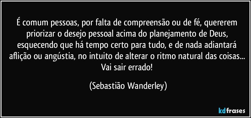 É comum pessoas, por falta de compreensão ou de fé, quererem priorizar o desejo pessoal acima do planejamento de Deus, esquecendo que há tempo certo para tudo, e de nada adiantará aflição ou angústia, no intuito de alterar o ritmo natural das coisas... 
Vai sair errado! (Sebastião Wanderley)