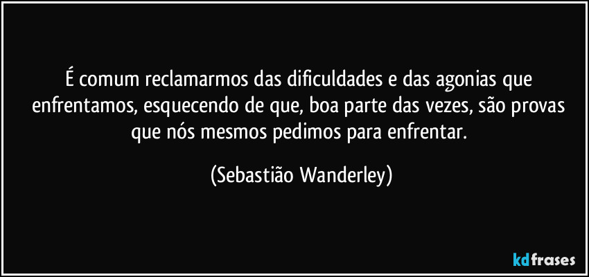 É comum reclamarmos das dificuldades e das agonias que enfrentamos, esquecendo de que, boa parte das vezes, são provas que nós mesmos pedimos para enfrentar. (Sebastião Wanderley)