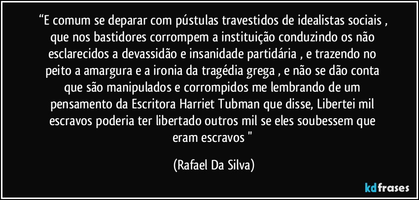 ⁠“E comum se deparar com pústulas travestidos de idealistas sociais , que nos bastidores corrompem a instituição conduzindo os não esclarecidos a devassidão e insanidade partidária , e trazendo no peito a amargura e a ironia da tragédia grega , e não se dão conta que são manipulados e corrompidos me lembrando de um pensamento da Escritora Harriet Tubman que disse, Libertei mil escravos poderia ter libertado outros mil se eles soubessem que eram escravos '' (Rafael Da Silva)