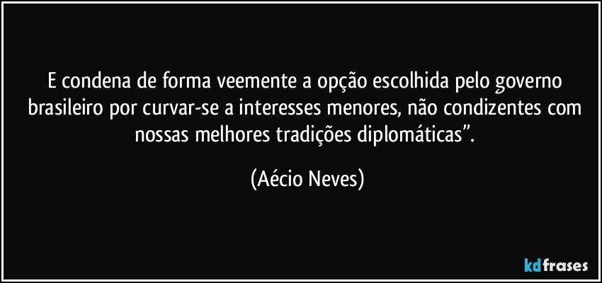 E condena de forma veemente a opção escolhida pelo governo brasileiro por curvar-se a interesses menores, não condizentes com nossas melhores tradições diplomáticas”. (Aécio Neves)