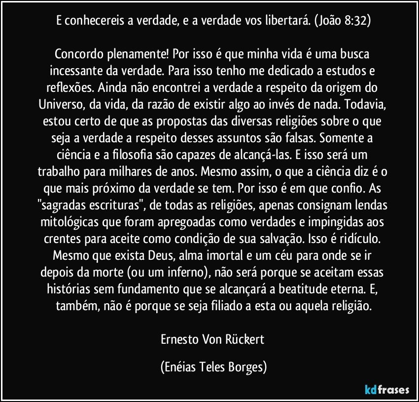 E conhecereis a verdade, e a verdade vos libertará. (João 8:32)

Concordo plenamente! Por isso é que minha vida é uma busca incessante da verdade. Para isso tenho me dedicado a estudos e reflexões. Ainda não encontrei a verdade a respeito da origem do Universo, da vida, da razão de existir algo ao invés de nada. Todavia, estou certo de que as propostas das diversas religiões sobre o que seja a verdade a respeito desses assuntos são falsas. Somente a ciência e a filosofia são capazes de alcançá-las. E isso será um trabalho para milhares de anos. Mesmo assim, o que a ciência diz é o que mais próximo da verdade se tem. Por isso é em que confio. As "sagradas escrituras", de todas as religiões, apenas consignam lendas mitológicas que foram apregoadas como verdades e impingidas aos crentes para aceite como condição de sua salvação. Isso é ridículo. Mesmo que exista Deus, alma imortal e um céu para onde se ir depois da morte (ou um inferno), não será porque se aceitam essas histórias sem fundamento que se alcançará a beatitude eterna. E, também, não é porque se seja filiado a esta ou aquela religião.

Ernesto Von Rückert (Enéias Teles Borges)