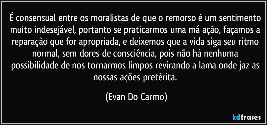 É consensual entre os moralistas de que o remorso é um sentimento muito indesejável, portanto se praticarmos uma má ação, façamos a reparação que for apropriada, e deixemos que a vida siga seu ritmo normal, sem dores de consciência, pois não há nenhuma possibilidade de nos tornarmos limpos revirando a lama onde jaz as nossas ações pretérita. (Evan Do Carmo)