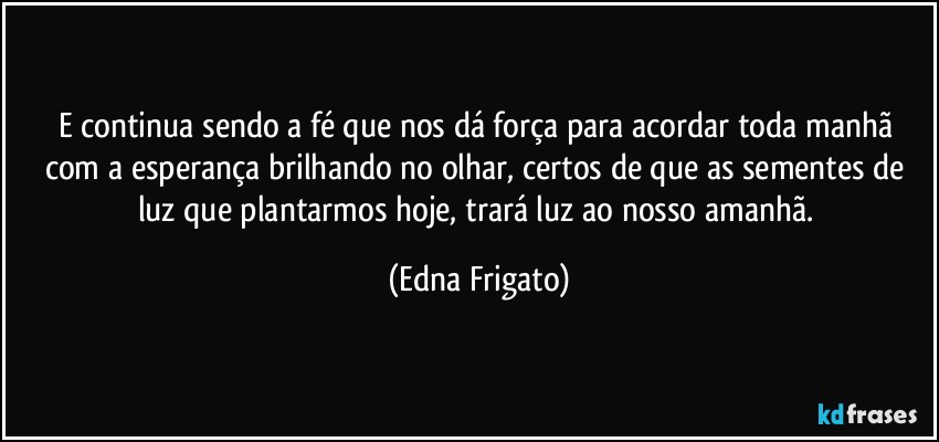 E continua sendo a fé  que nos dá força para acordar toda manhã com a esperança brilhando no olhar, certos de que as sementes de luz que plantarmos hoje, trará luz ao nosso amanhã. (Edna Frigato)