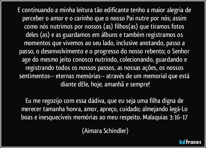 E continuando a minha leitura tão edificante tenho a maior alegria de perceber o amor e o carinho que o nosso Pai nutre por nós; assim como nós nutrimos por nossos (as) filhos(as) que tiramos fotos deles (as) e as guardamos em álbuns e também registramos os momentos que vivemos ao seu lado, inclusive anotando, passo a passo,  o desenvolvimento e o progresso do nosso rebento; o Senhor age do mesmo jeito conosco nutrindo, colecionando, guardando e registrando todos os nossos passos, as nossas ações, os nossos sentimentos-- eternas memórias-- através de um memorial que está diante dEle, hoje, amanhã e sempre!

Eu me regozijo com essa dádiva, que eu seja  uma filha digna de merecer tamanha honra, amor, apreço, cuidado; almejando legá-Lo boas e inesquecíveis memórias ao meu respeito. Malaquias 3:16-17 (Aimara Schindler)