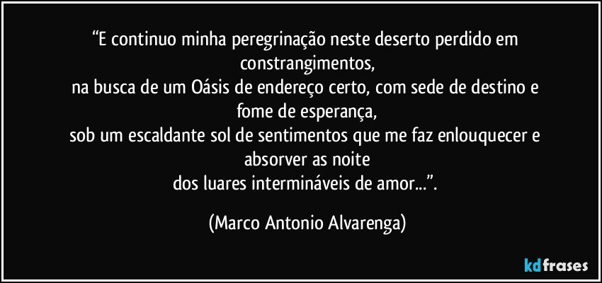 “E continuo minha peregrinação neste deserto perdido em constrangimentos,
na busca de um Oásis de endereço certo, com sede de destino e fome de esperança,
sob um escaldante sol de sentimentos que me faz enlouquecer e absorver as noite
dos luares intermináveis de amor...”. (Marco Antonio Alvarenga)