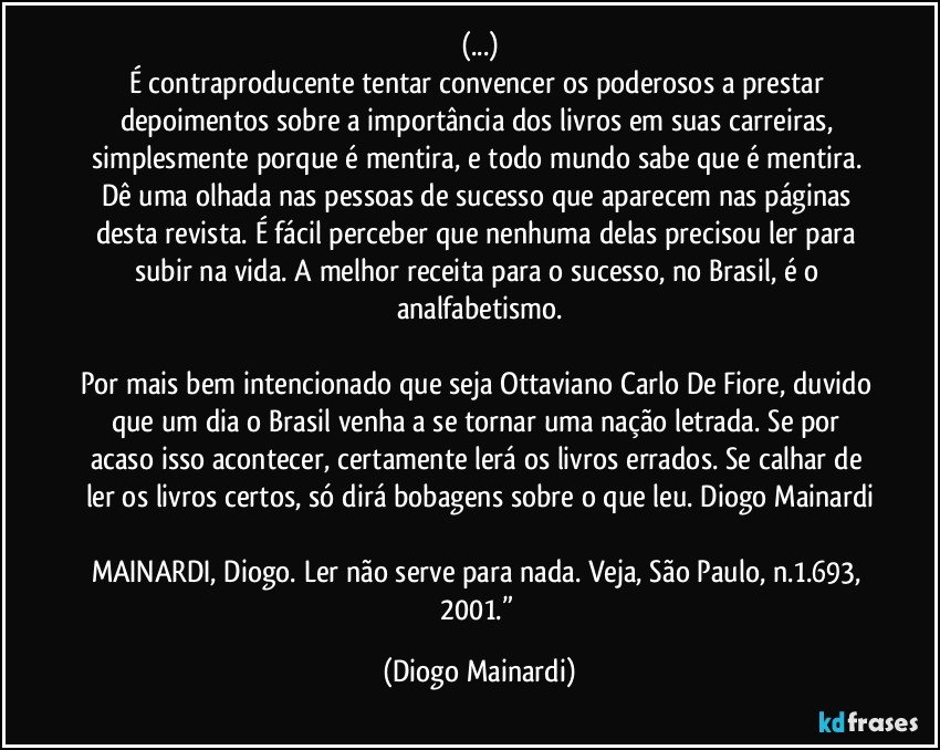(...)
É contraproducente tentar convencer os poderosos a prestar depoimentos sobre a importância dos livros em suas carreiras, simplesmente porque é mentira, e todo mundo sabe que é mentira. Dê uma olhada nas pessoas de sucesso que aparecem nas páginas desta revista. É fácil perceber que nenhuma delas precisou ler para subir na vida. A melhor receita para o sucesso, no Brasil, é o analfabetismo.
Por mais bem intencionado que seja Ottaviano Carlo De Fiore, duvido que um dia o Brasil venha a se tornar uma nação letrada. Se por acaso isso acontecer, certamente lerá os livros errados. Se calhar de ler os livros certos, só dirá bobagens sobre o que leu. Diogo Mainardi
MAINARDI, Diogo. Ler não serve para nada. Veja, São Paulo, n.1.693, 2001.” (Diogo Mainardi)