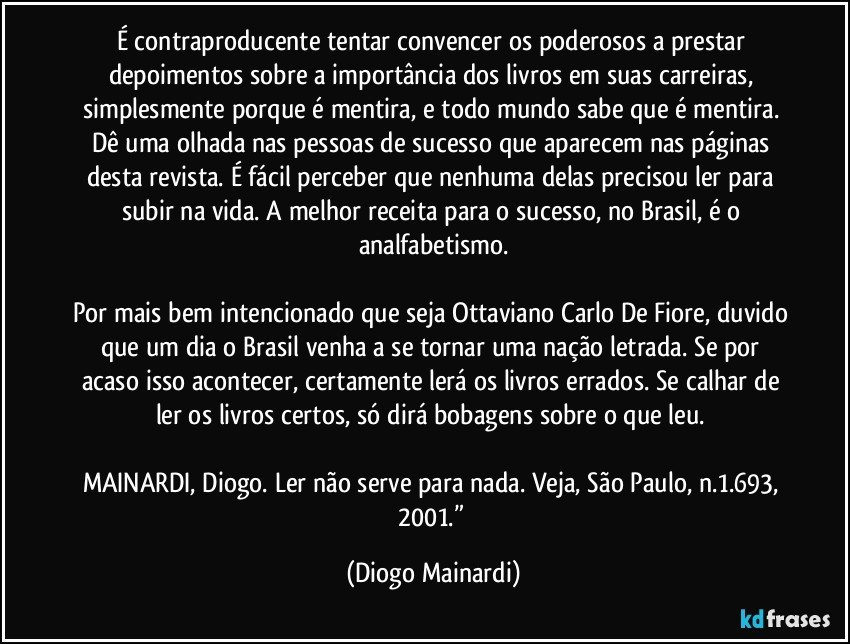 É contraproducente tentar convencer os poderosos a prestar depoimentos sobre a importância dos livros em suas carreiras, simplesmente porque é mentira, e todo mundo sabe que é mentira. Dê uma olhada nas pessoas de sucesso que aparecem nas páginas desta revista. É fácil perceber que nenhuma delas precisou ler para subir na vida. A melhor receita para o sucesso, no Brasil, é o analfabetismo.
Por mais bem intencionado que seja Ottaviano Carlo De Fiore, duvido que um dia o Brasil venha a se tornar uma nação letrada. Se por acaso isso acontecer, certamente lerá os livros errados. Se calhar de ler os livros certos, só dirá bobagens sobre o que leu.
MAINARDI, Diogo. Ler não serve para nada. Veja, São Paulo, n.1.693, 2001.” (Diogo Mainardi)