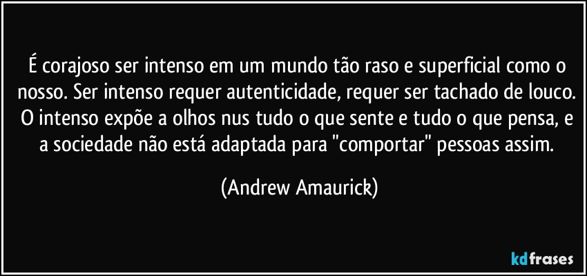 É corajoso ser intenso em um mundo tão raso e superficial como o nosso. Ser intenso requer autenticidade, requer ser tachado de louco. O intenso  expõe a olhos nus tudo o que sente e tudo o que pensa, e a sociedade não está adaptada para "comportar" pessoas assim. (Andrew Amaurick)