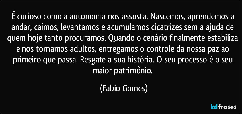 É curioso como a autonomia nos assusta. Nascemos, aprendemos a andar, caímos, levantamos e acumulamos cicatrizes sem a ajuda de quem hoje tanto procuramos. Quando o cenário finalmente estabiliza e nos tornamos adultos, entregamos o controle da nossa paz ao primeiro que passa. Resgate a sua história. O seu processo é o seu maior patrimônio. (Fabio Gomes)