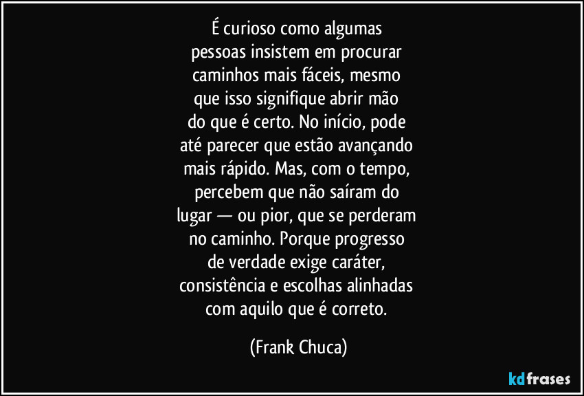 É curioso como algumas 
pessoas insistem em procurar 
caminhos mais fáceis, mesmo 
que isso signifique abrir mão 
do que é certo. No início, pode 
até parecer que estão avançando 
mais rápido. Mas, com o tempo, 
percebem que não saíram do 
lugar — ou pior, que se perderam 
no caminho. Porque progresso 
de verdade exige caráter, 
consistência e escolhas alinhadas 
com aquilo que é correto. (Frank Chuca)