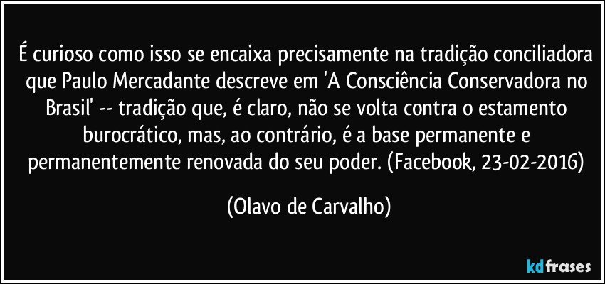 É curioso como isso se encaixa precisamente na tradição conciliadora que Paulo Mercadante descreve em 'A Consciência Conservadora no Brasil' -- tradição que, é claro, não se volta contra o estamento burocrático, mas, ao contrário, é a base permanente e permanentemente renovada do seu poder. (Facebook, 23-02-2016) (Olavo de Carvalho)