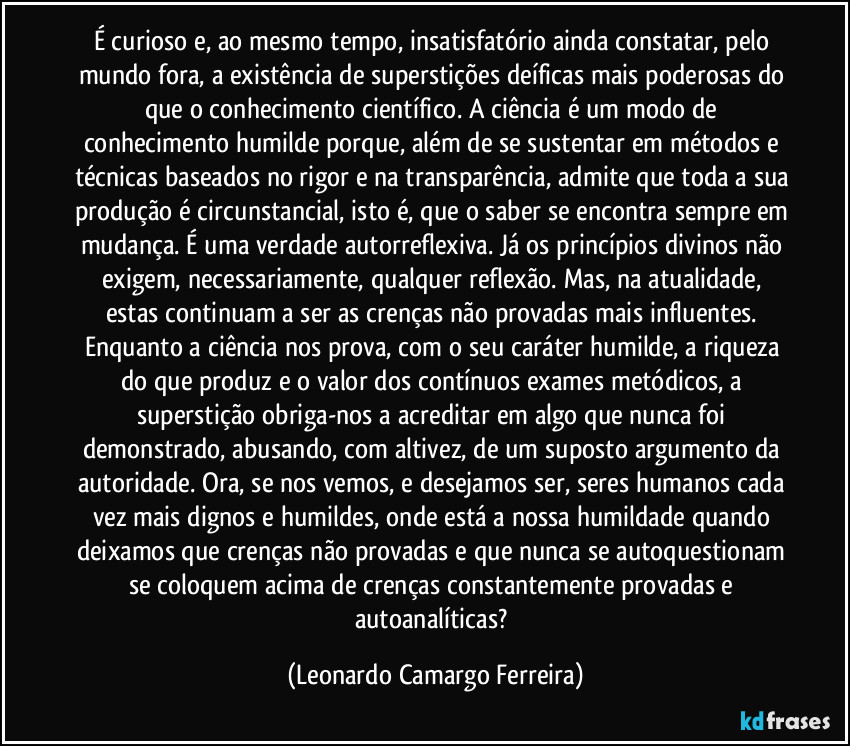 É curioso e, ao mesmo tempo, insatisfatório ainda constatar, pelo mundo fora, a existência de superstições deíficas mais poderosas do que o conhecimento científico. A ciência é um modo de conhecimento humilde porque, além de se sustentar em métodos e técnicas baseados no rigor e na transparência, admite que toda a sua produção é circunstancial, isto é, que o saber se encontra sempre em mudança. É uma verdade autorreflexiva. Já os princípios divinos não exigem, necessariamente, qualquer reflexão. Mas, na atualidade, estas continuam a ser as crenças não provadas mais influentes. Enquanto a ciência nos prova, com o seu caráter humilde, a riqueza do que produz e o valor dos contínuos exames metódicos, a superstição obriga-nos a acreditar em algo que nunca foi demonstrado, abusando, com altivez, de um suposto argumento da autoridade. Ora, se nos vemos, e desejamos ser, seres humanos cada vez mais dignos e humildes, onde está a nossa humildade quando deixamos que crenças não provadas e que nunca se autoquestionam se coloquem acima de crenças constantemente provadas e autoanalíticas? (Leonardo Camargo Ferreira)