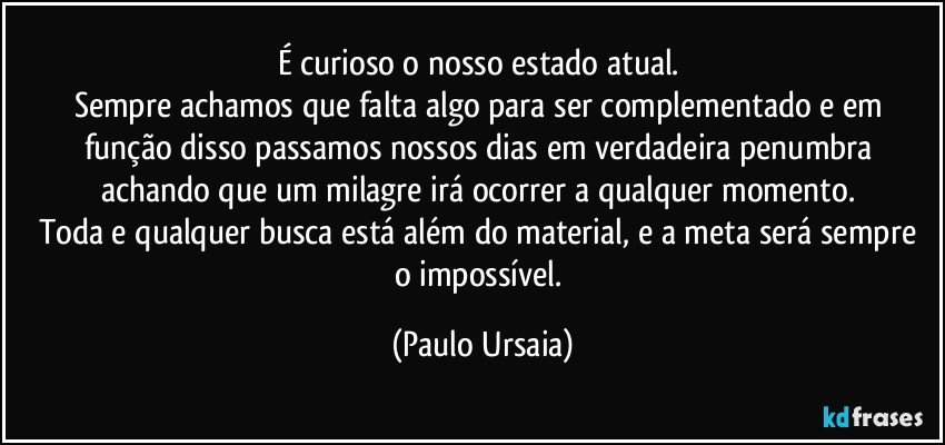 É curioso o nosso estado atual. 
Sempre achamos que falta algo para ser complementado e em função disso passamos nossos dias em verdadeira penumbra achando que um milagre irá ocorrer a qualquer momento. 
Toda e qualquer busca está além do material, e a meta será sempre o impossível. (Paulo Ursaia)