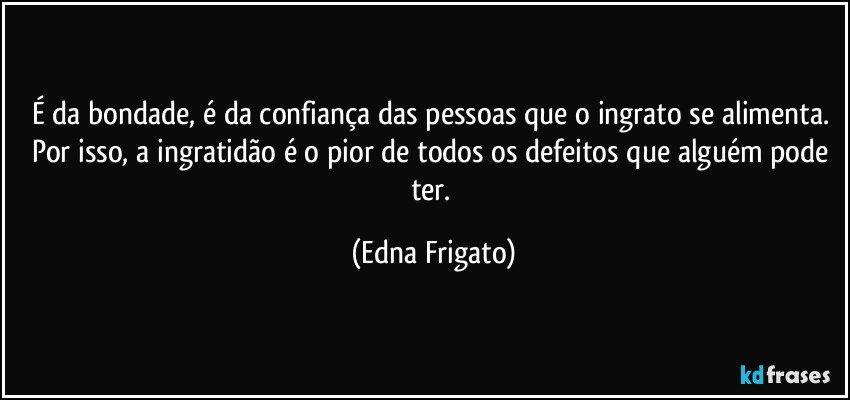 É da bondade, é da confiança das pessoas que o ingrato se alimenta. Por isso, a ingratidão é o pior de todos os defeitos que alguém pode ter. (Edna Frigato)