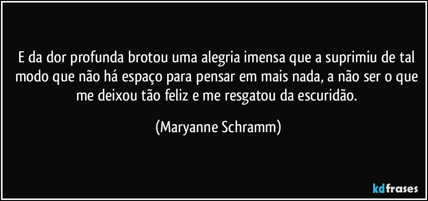 E da dor profunda brotou uma alegria imensa que a suprimiu de tal modo que não há espaço para pensar em mais nada, a não ser o que me deixou tão feliz e me resgatou da escuridão. (Maryanne Schramm)