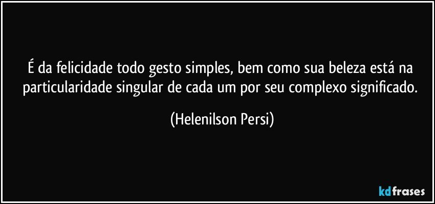 É da felicidade todo gesto simples, bem como sua beleza está na particularidade singular de cada um por  seu complexo significado. (Helenilson Persi)