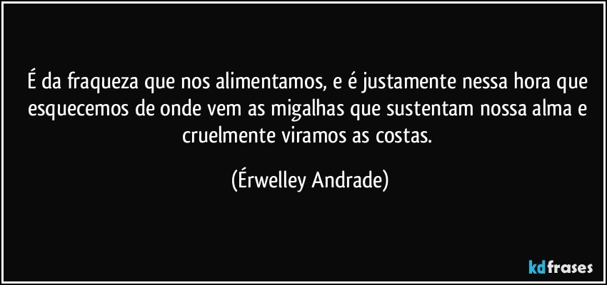 É da fraqueza que nos alimentamos, e é justamente nessa hora que esquecemos de onde vem as migalhas que sustentam nossa alma e cruelmente viramos as costas. (Érwelley Andrade)