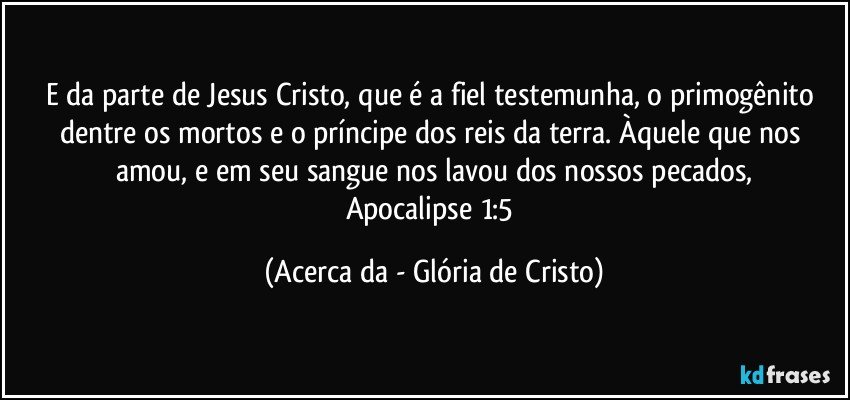 E da parte de Jesus Cristo, que é a fiel testemunha, o primogênito dentre os mortos e o príncipe dos reis da terra. Àquele que nos amou, e em seu sangue nos lavou dos nossos pecados,
Apocalipse 1:5 (Acerca da - Glória de Cristo)