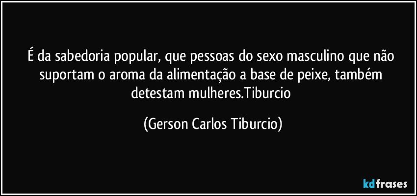 É da sabedoria popular, que pessoas do sexo masculino que não suportam o aroma da alimentação a base de peixe, também detestam mulheres.Tiburcio (Gerson Carlos Tiburcio)