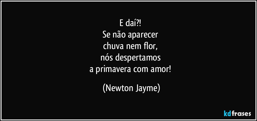 E daí?! 
Se não aparecer 
chuva nem flor, 
nós despertamos 
a primavera com amor! (Newton Jayme)