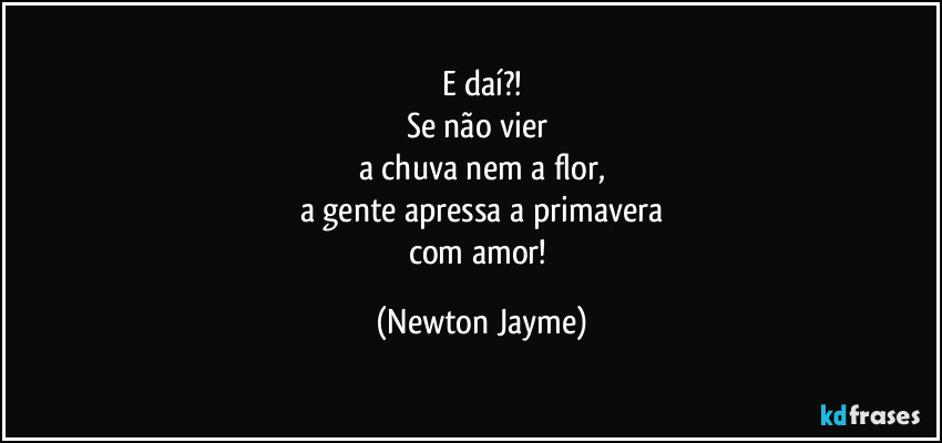 E daí?!
Se não vier 
a chuva nem a flor,
a gente apressa a primavera
com amor! (Newton Jayme)