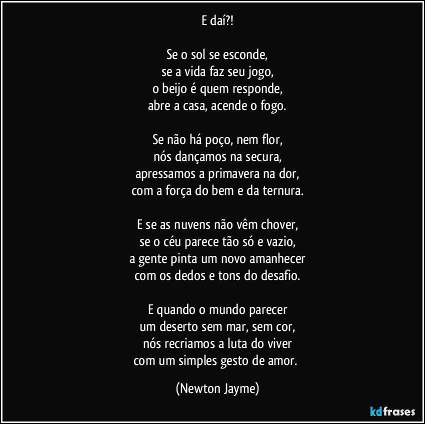 E daí?!

Se o sol se esconde,
se a vida faz seu jogo,
o beijo é quem responde,
abre a casa, acende o fogo.

Se não há poço, nem flor,
nós dançamos na secura,
apressamos a primavera na dor,
com a força do bem e da ternura.

E se as nuvens não vêm chover,
se o céu parece tão só e vazio,
a gente pinta um novo amanhecer
com os dedos e tons do desafio.

E quando o mundo parecer
um deserto sem mar, sem cor,
nós recriamos a luta do viver
com um simples gesto de amor. (Newton Jayme)