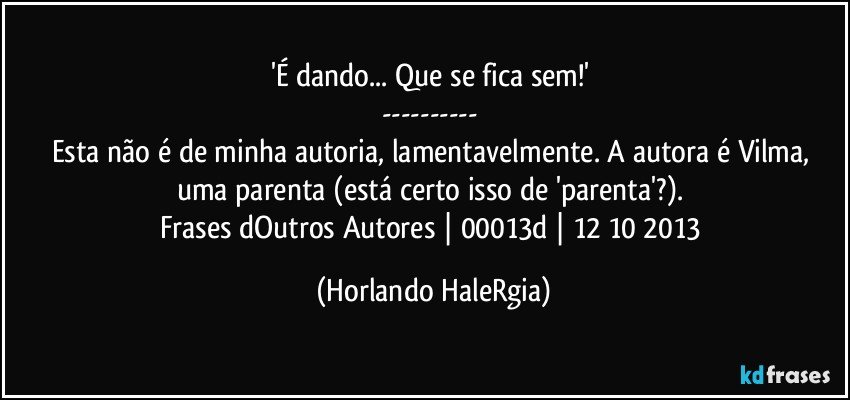 'É dando... Que se fica sem!' 
--- 
Esta não é de minha autoria, lamentavelmente. A autora é Vilma, uma parenta (está certo isso de 'parenta'?). 
Frases dOutros Autores | 00013d | 12/10/2013 (Horlando HaleRgia)