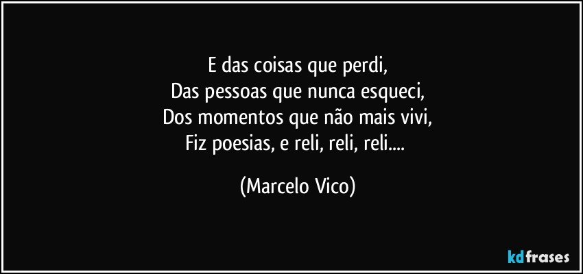 E das coisas que perdi,
Das pessoas que nunca esqueci,
Dos  momentos que não mais vivi,
Fiz poesias, e reli, reli, reli... (Marcelo Vico)